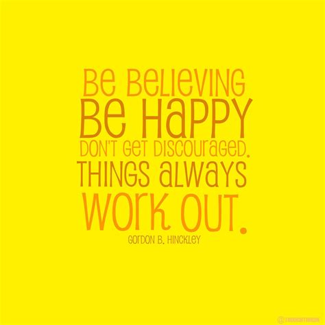 Be believing, be happy, don't get discouraged. Things always work out ...