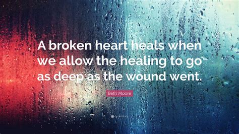 Beth Moore Quote: “A broken heart heals when we allow the healing to go as deep as the wound ...