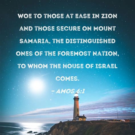 Amos 6:1 Woe to those at ease in Zion and those secure on Mount Samaria, the distinguished ones ...