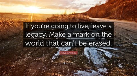 Maya Angelou Quote: “If you’re going to live, leave a legacy. Make a mark on the world that can ...