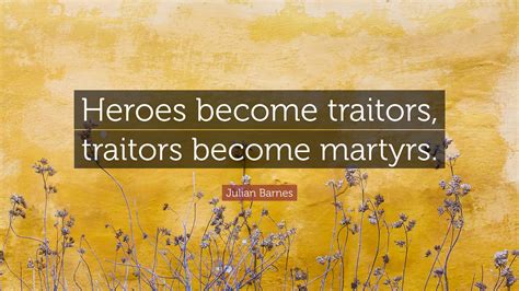 Julian Barnes Quote: “Heroes become traitors, traitors become martyrs.”