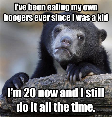 I've been eating my own boogers ever since I was a kid I'm 20 now and I ...