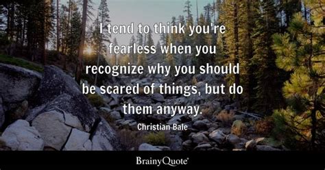 Christian Bale - I tend to think you're fearless when you...