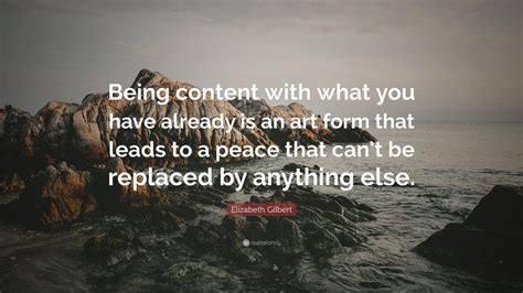 Elizabeth Gilbert Quote: “Being content with what you have already is an art form that leads to ...