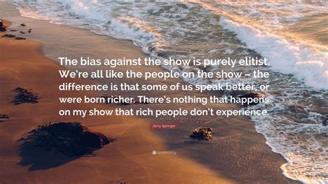 Jerry Springer Quote: “The bias against the show is purely elitist. We’re all like the people on ...