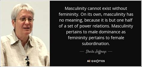 Sheila Jeffreys quote: Masculinity cannot exist without femininity. On its own, masculinity has...