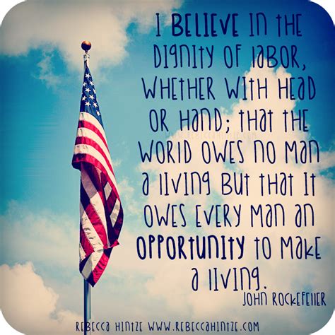 I believe in the dignity of labor, whether with head or hand; that the world owes no man a ...