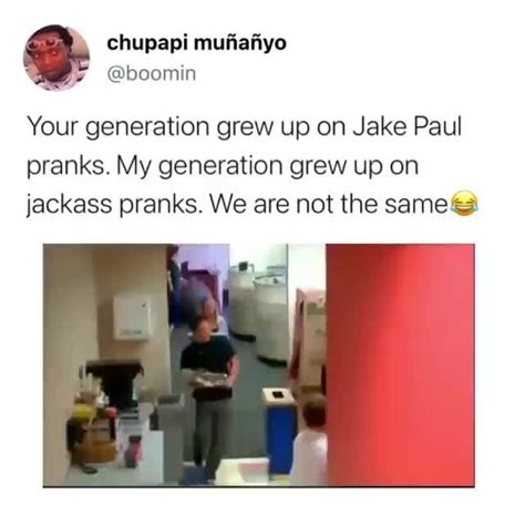 Your generation grew up on Jake Paul pranks. My generation grew up on jackass pranks. We are not ...