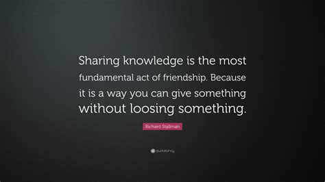 Richard Stallman Quote: “Sharing knowledge is the most fundamental act of friendship. Because it ...