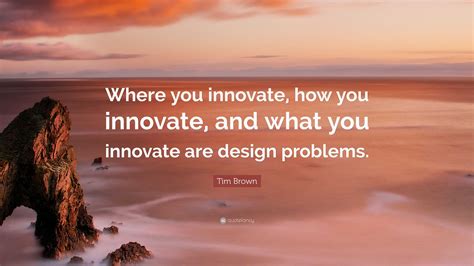 Tim Brown Quote: “Where you innovate, how you innovate, and what you innovate are design problems.”