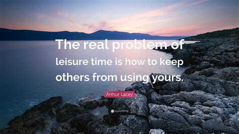 Arthur Lacey Quote: “The real problem of leisure time is how to keep others from using yours.”