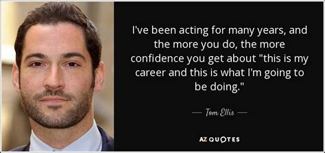 Tom Ellis quote: I've been acting for many years, and the more you...