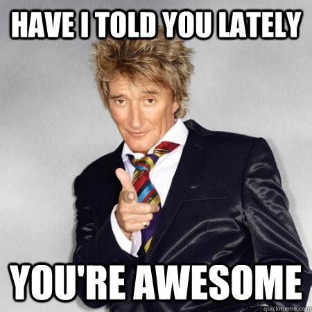 Have I told you lately You're awesome - Rod Stewart Troll - quickmeme