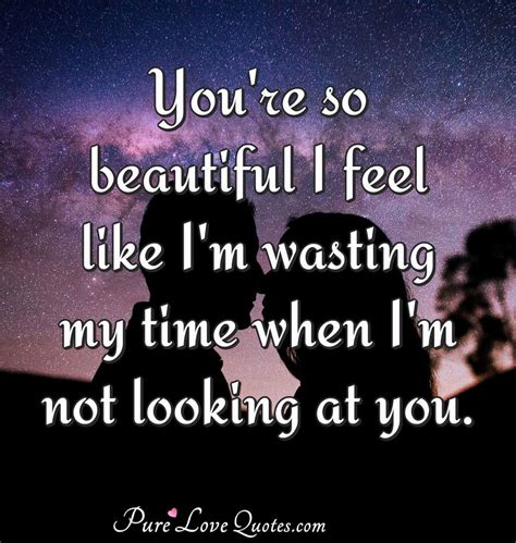 You're so beautiful I feel like I'm wasting my time when I'm not looking at you. | PureLoveQuotes