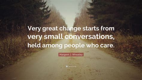 Margaret J. Wheatley Quote: “Very great change starts from very small conversations, held among ...