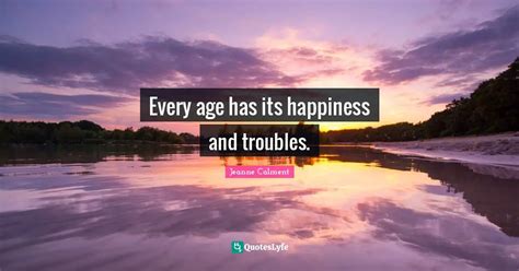 Every age has its happiness and troubles.... Quote by Jeanne Calment ...