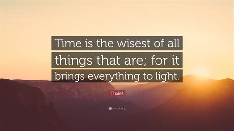 Thales Quote: “Time is the wisest of all things that are; for it brings everything to light.”