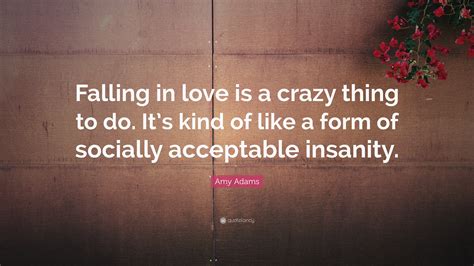 Amy Adams Quote: “Falling in love is a crazy thing to do. It’s kind of like a form of socially ...