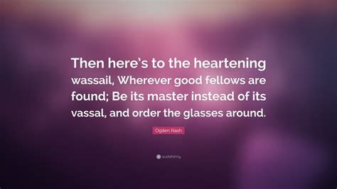 Ogden Nash Quote: “Then here’s to the heartening wassail, Wherever good fellows are found; Be ...