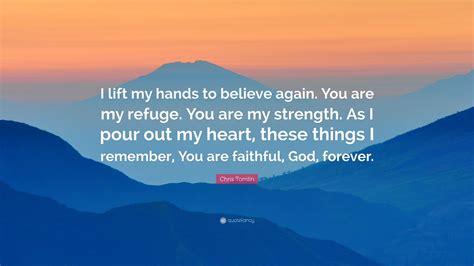 Chris Tomlin Quote: “I lift my hands to believe again. You are my refuge. You are my strength ...
