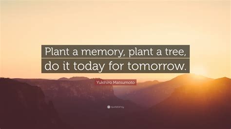 Yukihiro Matsumoto Quote: “Plant a memory, plant a tree, do it today ...