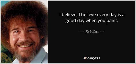 Bob Ross quote: I believe, I believe every day is a good day...