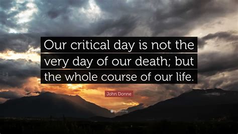 John Donne Quote: “Our critical day is not the very day of our death; but the whole course of ...