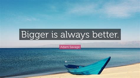 “Bigger is always better.” — Adam Savage