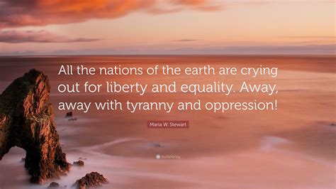 Maria W. Stewart Quote: “All the nations of the earth are crying out for liberty and equality ...