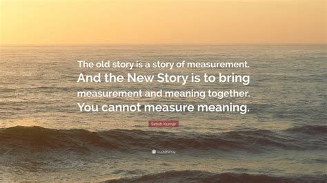 Satish Kumar Quote: “The old story is a story of measurement. And the ...