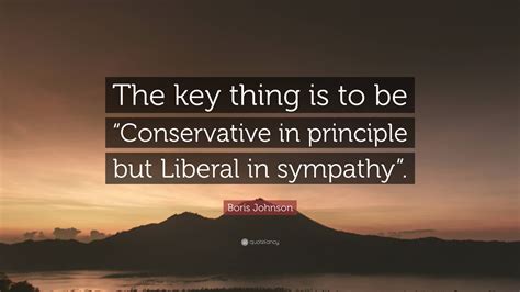 Boris Johnson Quote: “The key thing is to be “Conservative in principle but Liberal in sympathy”.”