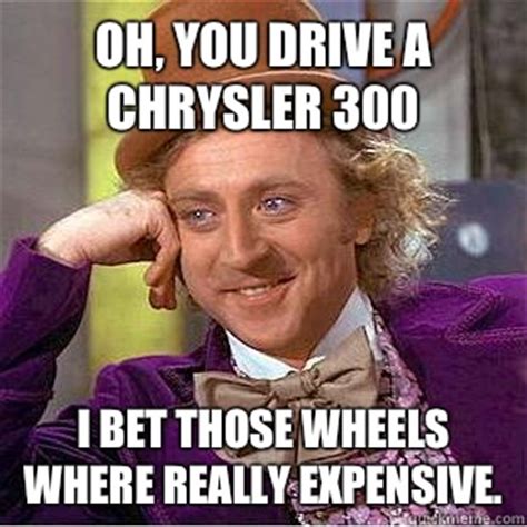 Oh, you drive a Chrysler 300 I bet those wheels where really expensive ...