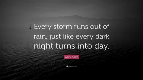 Gary Allan Quote: “Every storm runs out of rain, just like every dark night turns into day.” (7 ...