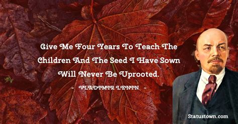 Give me four years to teach the children and the seed I have sown will never be uprooted ...