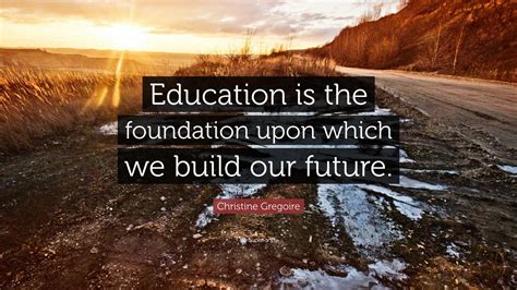 Christine Gregoire Quote: “Education is the foundation upon which we build our future.”