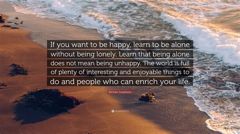 Michael Josephson Quote: “If you want to be happy, learn to be alone without being lonely. Learn ...