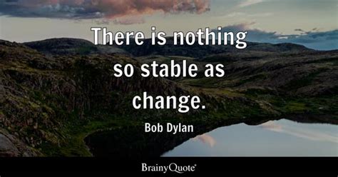 Bob Dylan - There is nothing so stable as change.