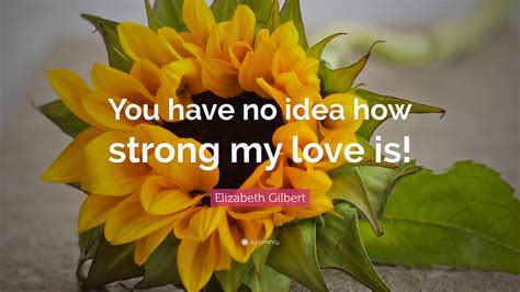 Elizabeth Gilbert Quote: “You have no idea how strong my love is!”