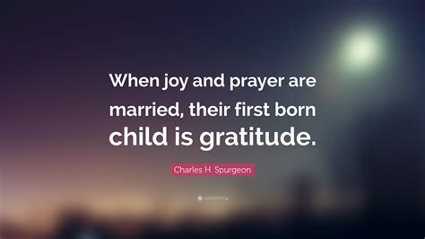 Charles H. Spurgeon Quote: “When joy and prayer are married, their first born child is gratitude.”