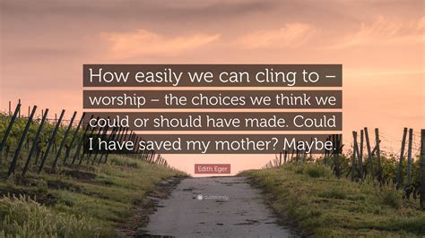 Edith Eger Quote: “How easily we can cling to – worship – the choices we think we could or ...