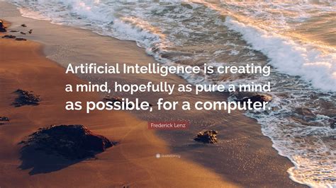 Frederick Lenz Quote: “Artificial Intelligence is creating a mind, hopefully as pure a mind as ...