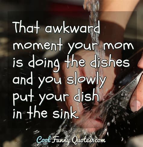 That awkward moment your mom is doing the dishes and you slowly put your dish...