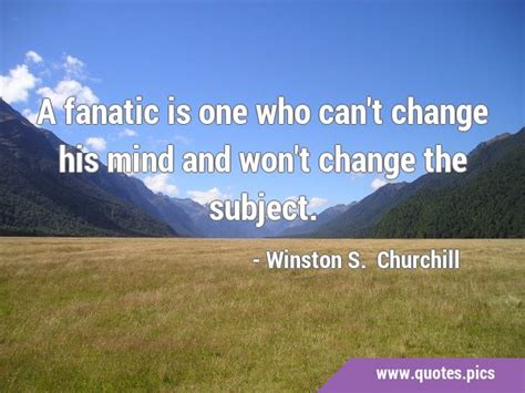 A fanatic is one who can't change his mind and won't change the subject.