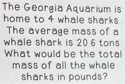 Solved: The Georgia Aquarium is home to 4 whale sharks. The average mass of a whale shark is 20 ...