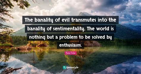 The banality of evil transmutes into the banality of sentimentality. T... Quote by Teju Cole ...