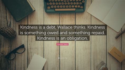 Brandon Taylor Quote: “Kindness is a debt, Wallace thinks. Kindness is something owed and ...