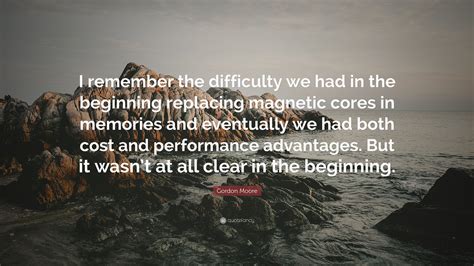 Gordon Moore Quote: “I remember the difficulty we had in the beginning replacing magnetic cores ...