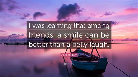 Alan Bradley Quote: “I was learning that among friends, a smile can be better than a belly laugh.”