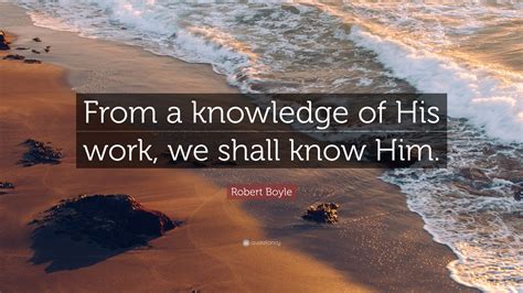 Robert Boyle Quote: “From a knowledge of His work, we shall know Him.”