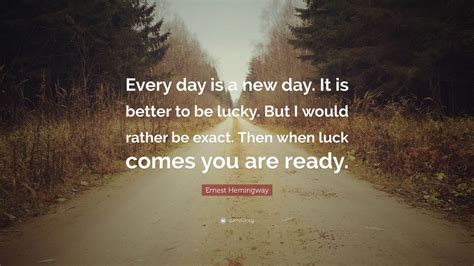 Ernest Hemingway Quote: “Every day is a new day. It is better to be lucky. But I would rather be ...